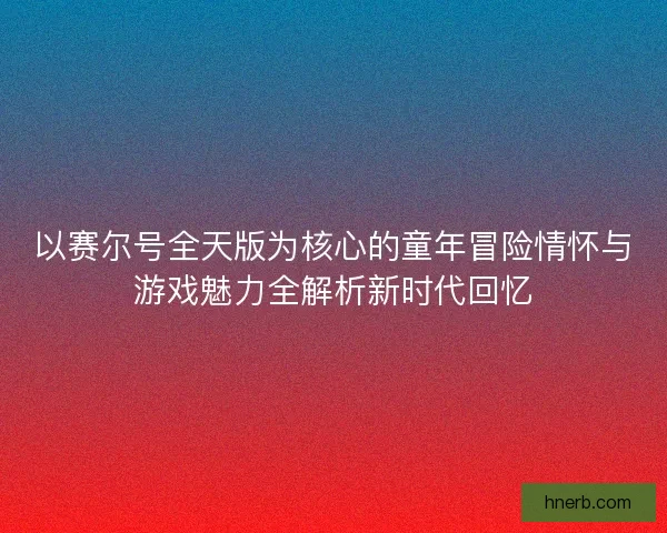 以赛尔号全天版为核心的童年冒险情怀与游戏魅力全解析新时代回忆