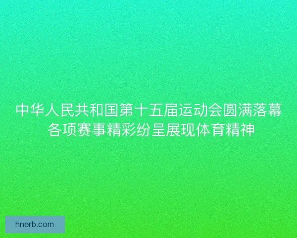 中华人民共和国第十五届运动会圆满落幕 各项赛事精彩纷呈展现体育精神