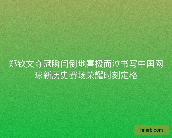 郑钦文夺冠瞬间倒地喜极而泣书写中国网球新历史赛场荣耀时刻定格