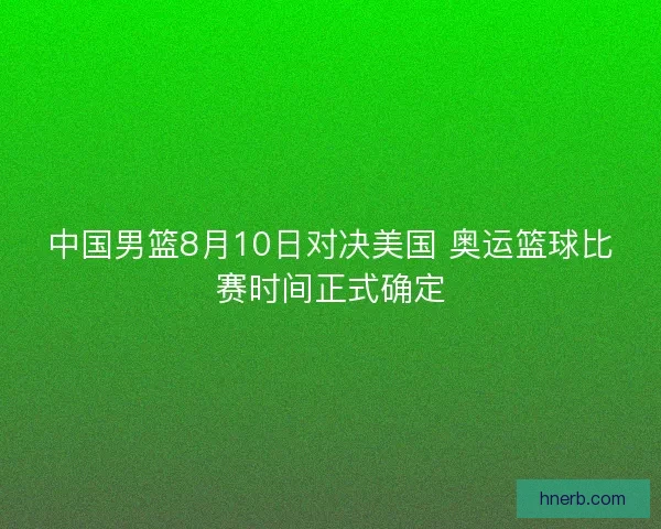 中国男篮8月10日对决美国 奥运篮球比赛时间正式确定
