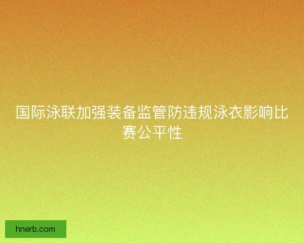国际泳联加强装备监管防违规泳衣影响比赛公平性